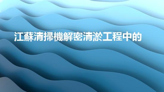 江蘇清掃機解密清淤工程中的技術(shù)突破！